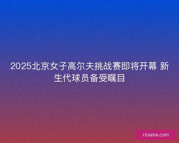 2025北京女子高尔夫挑战赛即将开幕 新生代球员备受瞩目