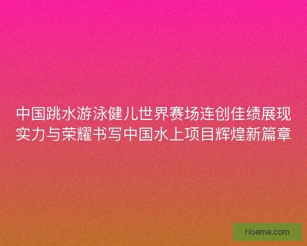 中国跳水游泳健儿世界赛场连创佳绩展现实力与荣耀书写中国水上项目辉煌新篇章