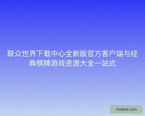 联众世界下载中心全新版官方客户端与经典棋牌游戏资源大全一站式