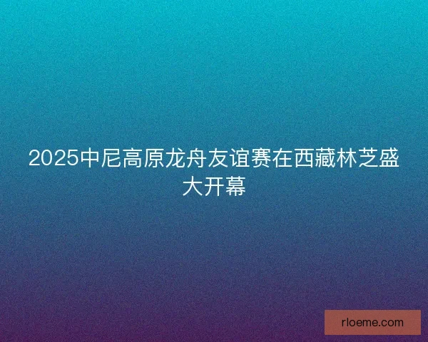 2025中尼高原龙舟友谊赛在西藏林芝盛大开幕