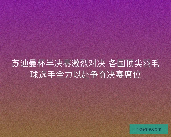 苏迪曼杯半决赛激烈对决 各国顶尖羽毛球选手全力以赴争夺决赛席位