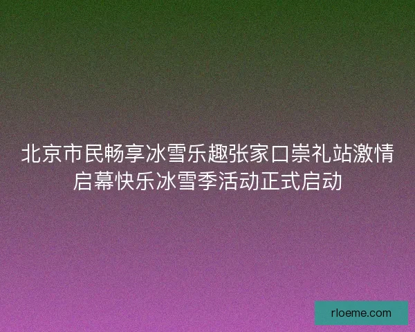 北京市民畅享冰雪乐趣张家口崇礼站激情启幕快乐冰雪季活动正式启动