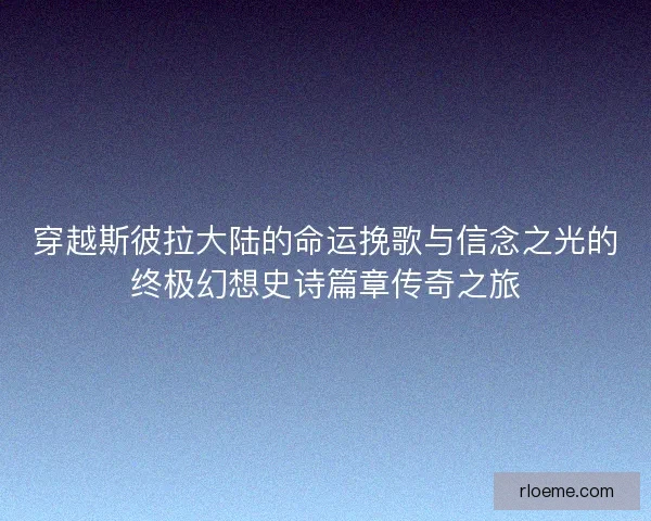 穿越斯彼拉大陆的命运挽歌与信念之光的终极幻想史诗篇章传奇之旅