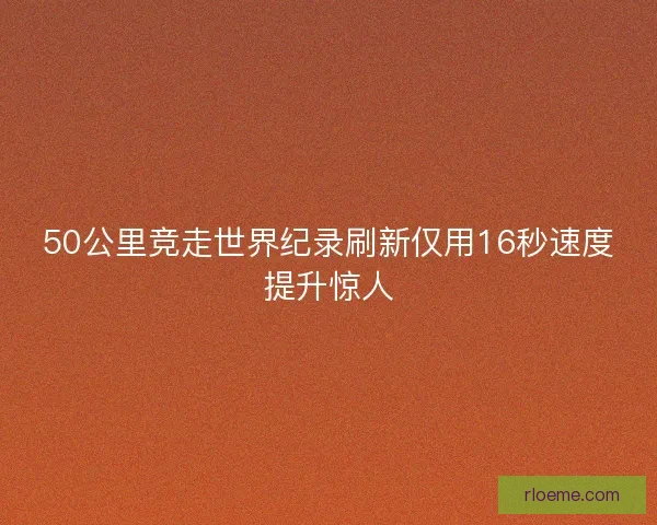 50公里竞走世界纪录刷新仅用16秒速度提升惊人