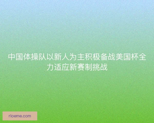 中国体操队以新人为主积极备战美国杯全力适应新赛制挑战
