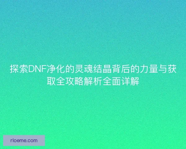 探索DNF净化的灵魂结晶背后的力量与获取全攻略解析全面详解