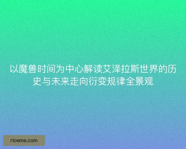 以魔兽时间为中心解读艾泽拉斯世界的历史与未来走向衍变规律全景观