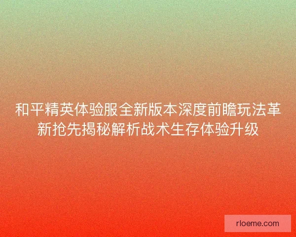 和平精英体验服全新版本深度前瞻玩法革新抢先揭秘解析战术生存体验升级