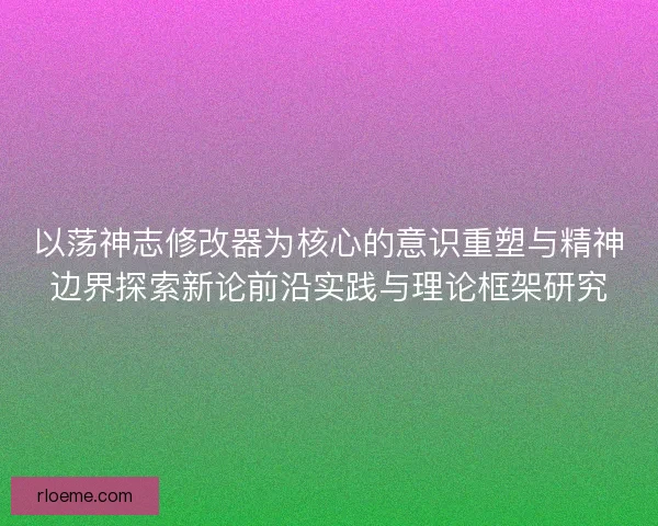以荡神志修改器为核心的意识重塑与精神边界探索新论前沿实践与理论框架研究