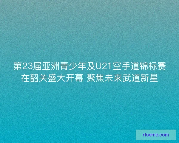 第23届亚洲青少年及U21空手道锦标赛在韶关盛大开幕 聚焦未来武道新星