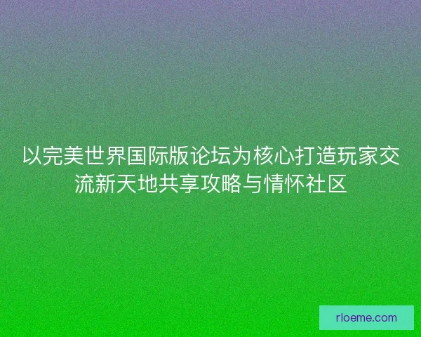 以完美世界国际版论坛为核心打造玩家交流新天地共享攻略与情怀社区