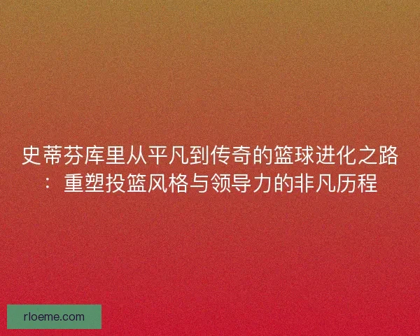 史蒂芬库里从平凡到传奇的篮球进化之路：重塑投篮风格与领导力的非凡历程