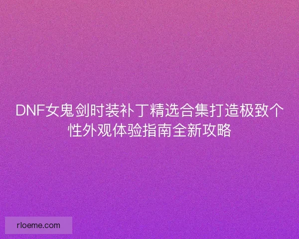 DNF女鬼剑时装补丁精选合集打造极致个性外观体验指南全新攻略