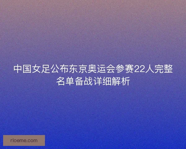 中国女足公布东京奥运会参赛22人完整名单备战详细解析