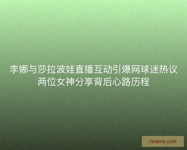 李娜与莎拉波娃直播互动引爆网球迷热议两位女神分享背后心路历程