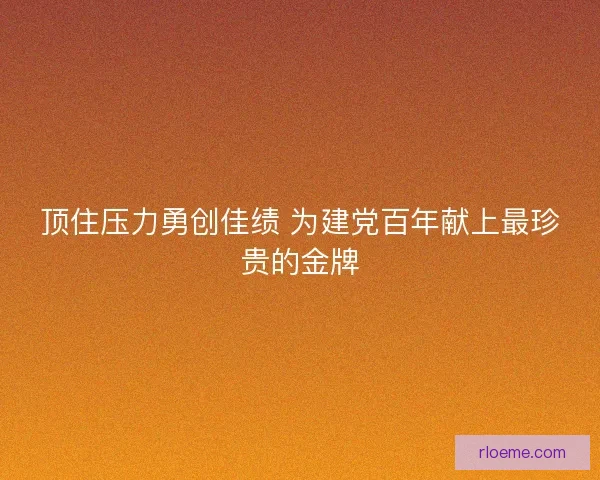 顶住压力勇创佳绩 为建党百年献上最珍贵的金牌