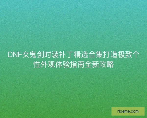 DNF女鬼剑时装补丁精选合集打造极致个性外观体验指南全新攻略