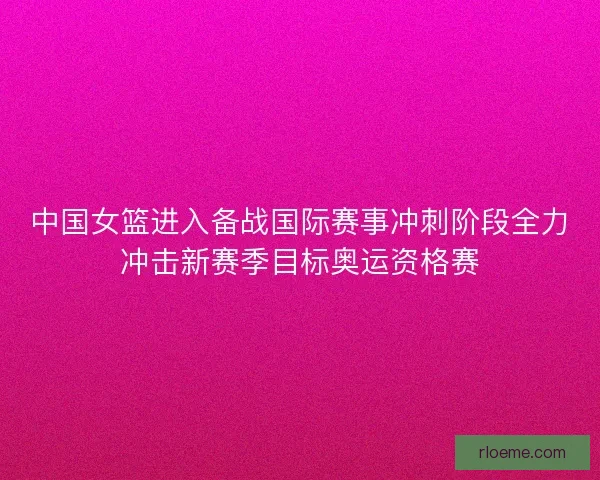 中国女篮进入备战国际赛事冲刺阶段全力冲击新赛季目标奥运资格赛