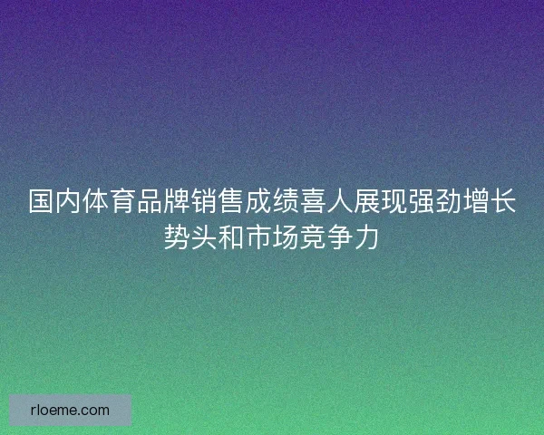 国内体育品牌销售成绩喜人展现强劲增长势头和市场竞争力