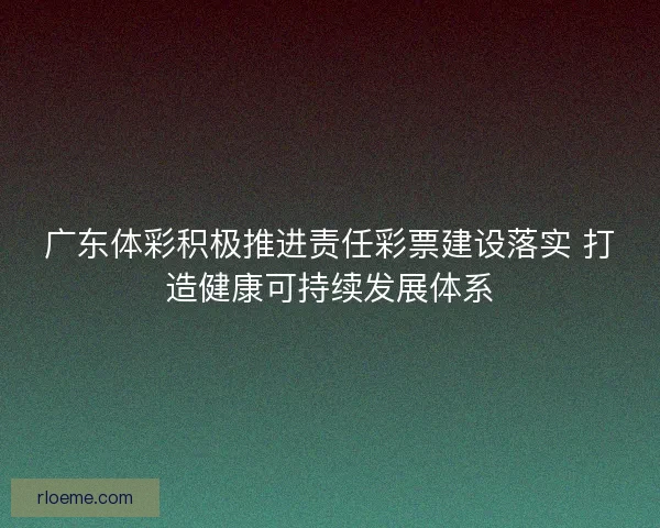 广东体彩积极推进责任彩票建设落实 打造健康可持续发展体系
