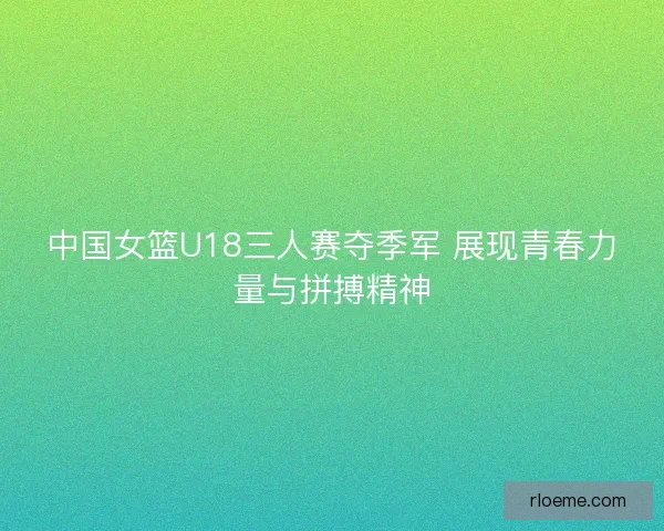 中国女篮U18三人赛夺季军 展现青春力量与拼搏精神