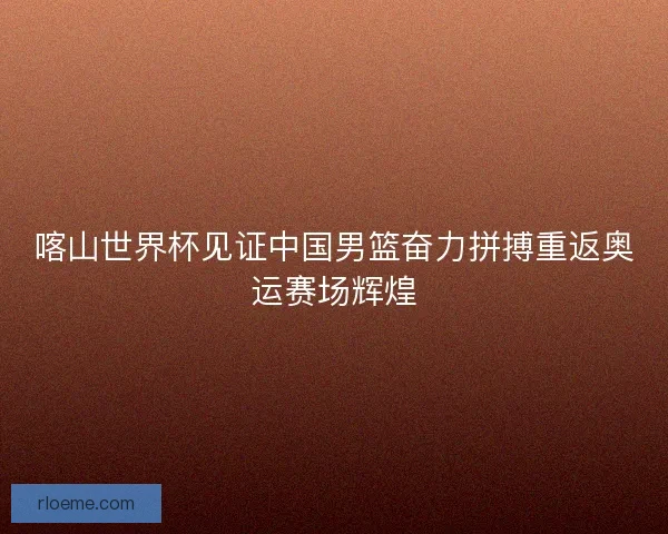喀山世界杯见证中国男篮奋力拼搏重返奥运赛场辉煌