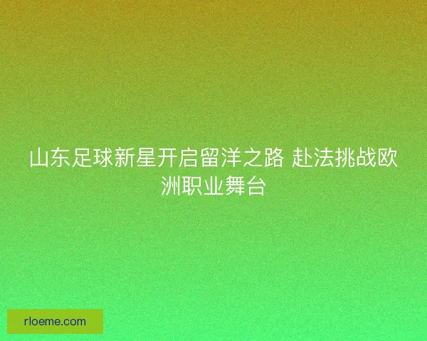山东足球新星开启留洋之路 赴法挑战欧洲职业舞台